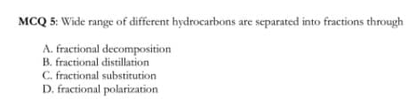 MCQ 5: Wide range of different hydrocarbons are separated into fractions through
A. fractional decomposition
B. fractional distillation
C. fractional substitution
D. fractional polarization
