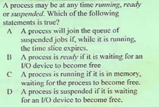 A process may be at any time running, ready
or suspended. Which of the following
statements is true?
A A process will join the queue of
suspended jobs if, while it is running,
the time slice expires.
B A process is ready if it is waiting for an
I/0 device to become free
C A process is running if it is in memory,
waiting for the process to become free.
D A process is suspended if it is waiting
for an 1/0 device to become free.
