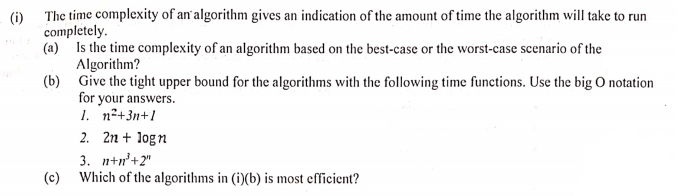 (i)
The time complexity of an'algorithm gives an indication of the amount of time the algorithm will take to run
completely.
(a) Is the time complexity of an algorithm based on the best-case or the worst-case scenario of the
Algorithm?
(b) Give the tight upper bound for the algorithms with the following time functions. Use the big O notation
for your answers.
1. n°+3n+1
2. 2n + logn
3. n+n'+2"
(c)
Which of the algorithms in (i)(b) is most efficient?
