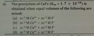 16. The precipitate of CaFa (K = 1.7 x 10 10) is
obtained when equal volumes of the following are
mixed:
(a) 10 M Ca + 10 MF
(b) 10 M Ca + 105 MF
(c) 10 M Ca" + 10 MF
(d) 10 M Ca" + 103 M F
