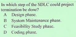 In which step of the SDLC could project
termination be done?
A Design phase.
B System Maintenance phase.
C Feasibility Study phase.
D Coding phase.
