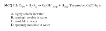 MCQ 112: Cagy + H,Oo→ Ca(OH)2) + Hz- The product Ca(OH), is
A. highly soluble in water
B. sparingly soluble in water
C. insoluble in water
D. sparingly insoluble in water
