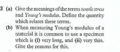 3 (a) Give the meanings of the terms tensile stress
and Young's modulus. Define the quantity
which relates these terms.
(b) When measuring Young's modulus of a
material it is common to use a specimen
which is (1) very long, and (ii) very thin.
Give the reasons for this.
