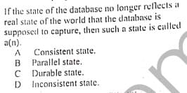 If the state of the database no longer reflects a
real state of the world that the cdatabase is
supposed to capture, then such a state is called
a(n).
Consistent state.
B Parallel state.
C Durable state.
D Inconsistent state.
A
