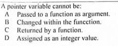 A pointer variable cannot be:
A Passed to a function as argument.
B
B Changed within the funcction.
C Returned by a function.
D Assigned as an integer value.
D

