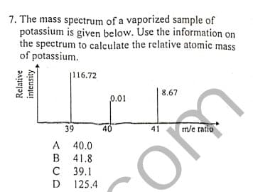 7. The mass spectrum of a vaporized sample of
potassium is given below. Use the information on
the spectrum to calculate the relative atomic mass
of potassium.
|116.72
8.67
0.01
39
40
m/e ratio
41
A 40.0
B 41.8
с 39.1
125.4
D
Relative
intensity
