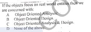 If the objects focus on real world entities then we
are concerned with:
Object Oriented Analysis
B Object Orientcd Design.
C Object Oriented Analysis & Design.
D None of the above.

