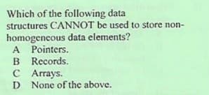 Which of the following data
structures CANNOT be used to store non-
homogeneous data elements?
A Pointers.
B Records.
C Arrays.
None of the above.
D
