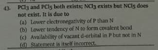 43. PCI3 and PCI5 both exists; NC13 exists but NCI5 does
not exist. It is due to
(a) Lower electronegativity of P than N
(b) Lower tendency of N to form covalent bond
(c) Availability of vacant d-orbital in P but not in N
(d) Statement is itself incorrect.

