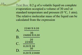 11.
Text Box: 0.2 g of a volatile liquid on complete
evaporation occupied a volume of 30 cm3 at
standard temperature and pressure (0 °C, 1 atm).
The relative molecular mass of the liquid can be
calculated from the expression
2240 X 0.20
А.
30
24000 X 0.20
В.
20
22400
С.
0.20 X 30
30
D.
0.20 X 23400
