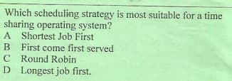 Which scheduling strategy is most suitable for a time
sharing operating system?
A Shortest Job First
B First come first served
C Round Robin
D Longest job first.
