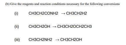 (b) Give the reagents and reaction conditions necessary for the following conversions
(i)
CH3CH2CONH2 → CH3CH2H2
(ii)
CH3CH2OH – CH3CH2OCH2CH3
(ii)
CH3CH2NH2 CH3CH2OH

