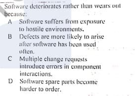 Sofiware deteriorates rather than wears out
because:
A Software suffers from exposure
to hostile environments.
B Defects are more likely to arise
alter software has been used
often.
C Multiple change requests
introduce errors in component
interactions.
D Soliware spare parts become
harder to order.
