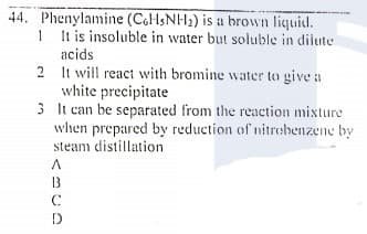 44. Phenylamine (CoHsNH2) is a brown liquid.
1 It is insoluble in water but soluble in dilute
acids
2 It will react with bromine water to give a
white precipitate
3 It can be separated from the reaction mixture
when prepared by reduction of nitrobenzene by
steam distillation
13
C

