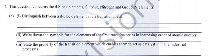 4. This question concerns the d-block elements, Sulphur, Nitrogen and Group IV elements,.
(a) (i) Distinguish between a d-block element and a transition metal.
(ii) Write down the symbols for the elements of the first transition series in increasing order of atomic number.
(iii) State the property of the transition element which enables them to act as catalyst in many industrial
processes.
