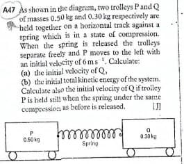 A47 Às shown in the diagram, two trolleys Pand Q
of masses 0.50 kg and 0.30 kg respectively are
held together on a horizontal track against a
spring which is in a state of compression.
When the spring is released the trolleys
separate freely and P moves to the left with
an initial velocity of 6 ms '. Calculate:
(a) the initial velocity of Q,
(b) the initial total kinetic energy of the system.
Calculate also the initial velocity of Q if trolley
Pis held still when the spring under the same
compression as before is released.
0.50 kg
0.30 kg
Spring
