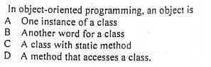 In object-oriented programming, an object is
A One instance of a class
B Another word for a class
C A class with static method
D A method that accesses a class.
