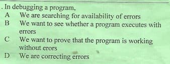 . In debugging a program,
We are searching for availability of errors
We want to see whether a program executes with
A
errors
We want to prove that the program is working
without erors
We are correcting errors
