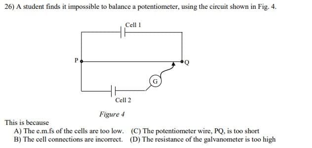 26) A student finds it impossible to balance a potentiometer, using the circuit shown in Fig. 4.
Cell 1
Cell 2
Figure 4
This is because
A) The e.m.fs of the cells are too low. (C) The potentiometer wire, PQ, is too short
B) The cell connections are incorrect. (D) The resistance of the galvanometer is too high
