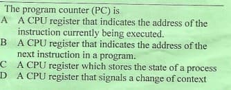 The program counter (PC) is
A A CPU register that indicates the address of the
instruction currently being executed.
B A CPU register that indicates the address of the
next instruction in a program.
C A CPU register which stores the state of a process
D A CPU register that signals a change of context
