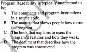 Program Readability is typically understood to
be:
A The comments and program instructions
in a source code.
B The manual that shows people how to run
the program.
C The book that explains to users the
program's features and how they work.
D The document that describes how the
program was constructed.
