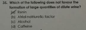 35. Which of the following does not favour the
formatlon of large quantities of dilute urine?
la Renin
(b) Atrial-natriuretic factor
(c) Alcohol
(d) Caffeine
