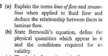3 (a) Explain the terms lines of flow and stream-
lines when applied to fluid flow and
deduce the relationship between them in
laminar flow.
(b) State Bernoulli's equation, define the
physical quantities which appear in it
and the conditions required for its
validity.

