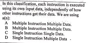 In this classification, each instruction is executed
uşing its own input data, independently of how
other instructions get their data. We are using
a(n):
A Multiple Instruction Multiple Data.
B Multiple Instruction Multiple Data.
C Single Instruction Single Data.
D Single Instruction Multiple Data
