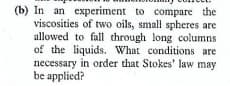 (b) In an experiment to compare the
viscosities of two oils, small spheres are
allowed to fall through long columns
of the liquids. What conditions are
necessary in order that Stokes' law may
be applied?
