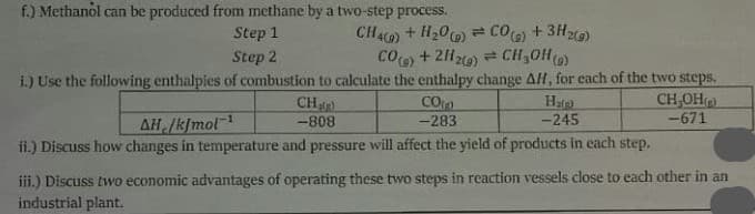 f.) Methanol can be produced from methane by a two-step process.
Step 1
Step 2
CHAC) + H20 CO) + 3H2)
CO) + 21z) = CH30H()
i.) Use the following enthalpies of combustion to calculate the enthalpy change AH, for each of the two steps.
CH,OH)
-671
CH
CO
Hare
-245
AH /kjmol
-283
-808
ii.) Discuss how changes in temperature and pressure will affect the yield of products in each step.
iii.) Discuss two economic advantages of operating these two steps in reaction vessels close to each other in an
industrial plant.
