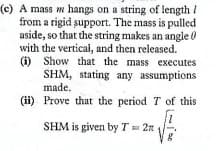 (c) A mass m hangs on a string of length /
from a rigid support. The mass is pulled
aside, so that the string makes an angle 0
with the vertical, and then released.
(i) Show that the mass executes
SHM, stating any assumptions
made.
(ii) Prove that the period T of this
SHM is given by T= 2n
