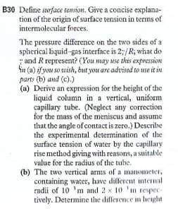 B30 Define surface tension. Give a concise explana-
tion of the origin of surface tension in terms of
intermolecular forces.
The pressure difference on the two sides of a
spherical liquid-gas interface is 2;/R; what do
"and Rrepresent? (You may use this expression
in (a) if you so wish, but you are advised to use it in
parts (b) and (c).)
(a) Derive an expression for the height of the
liquid column in a vertical, uniform
capillary tube. (Neglect any correction
for the mass of the meniscus and assume
that the angle of contact is zero.) Describe
the experimental determination of the
surface tension of water by the capillary
rise method giving with reasons, a suitable
value for the radius of the tube.
(b) The two vertical arms of a manometer,
containing water, have different internal
radii of 10 'm and 2 x 10 'm respec-
tively. Determine the difference in height
