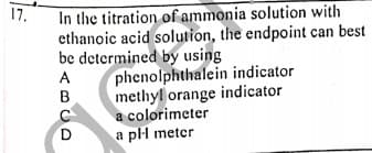 17.
In the titration of ammonia solution with
ethanoic acid solution, the endpoint can best
be determined by using
phenolphthalein indicator
methyl orange indicator
a colorimeter
a pl meter
A
D
