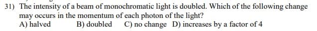 31) The intensity of a beam of monochromatic light is doubled. Which of the following change
may occurs in the momentum of each photon of the light?
A) halved
B) doubled C) no change D) increases by a factor of 4
