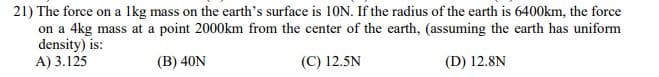 21) The force on a Ikg mass on the earth's surface is 10N. If the radius of the earth is 6400km, the force
on a 4kg mass at a point 2000km from the center of the earth, (assuming the earth has uniform
density) is:
A) 3.125
(B) 40N
(C) 12.5N
(D) 12.8N
