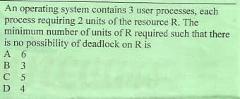 An operating system contains 3 user processes, each
process requiring 2 units of the resource R. The
minimum number of units ofR required such that there
is no possibility of deadlock on R is
A 6
B 3
С 5
D 4
