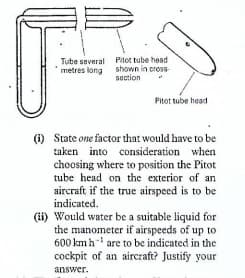 Tube several Pitot tube head
shown in cross
section
metres long
Pitot tube head
(1) State one factor that would have to be
taken into consideration when
choosing where to position the Pitot
tube head on the exterior of an
aircraft if the true airspeed is to be
indicated.
(ii) Would water be a suitable liquid for
the manometer if airspeeds of up to
600 kmh- are to be indicated in the
cockpit of an aircraft? Justify your
answer.

