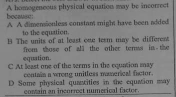 A homogeneous physical equation may be incorrect
because:
A A dimensionless constant might have been added
to the equation.
B The units of at least one term may be different
from those of all the other terms in- the
equation.
C At least one of the terms in the equation may
contain a wrong unitless numerical factor.
D Some physical quantities in the equation may
contain an incorrect numerical factor.
