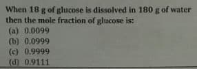 When 18 g of glucose is dissolved in 180 g of water
then the mole fraction of glucose is:
(a) 0.0099
(b) 0.0999
(c) 0.9999
(d) 0.9111
