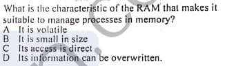 What is the characteristic of the RAM that makes it
suitable to manage processes in memory?
A It is volatile
B It is small in size
C ts access is direct.
D Its information can be overwritten.
