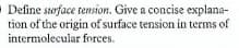 O Define serface tension. Give a concise explana-
tion of the origin of surface tension in terms of
intermolecular forces.
