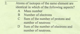 2.
Atoms of isotopes of the same element are
identical in which of the following aspects?
A Mass number
B Number of electrons
C Sum of the number of protons and
number of neutrons
D Sum of the number of electrons and
number of neutrons.
