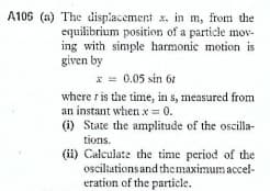 A106 (a) The displacement x. in m, from the
equilibrium position of a particle mov-
ing with simple harmonic motion is
given by
* = 0.05 sin 6t
where r is the time, in s, measured from
an instant when x 0.
(i) State the amplitude of the oscilla-
tions.
(i) Calculate the time period of the
osciliations and themaximum accel-
eration of the particle.
