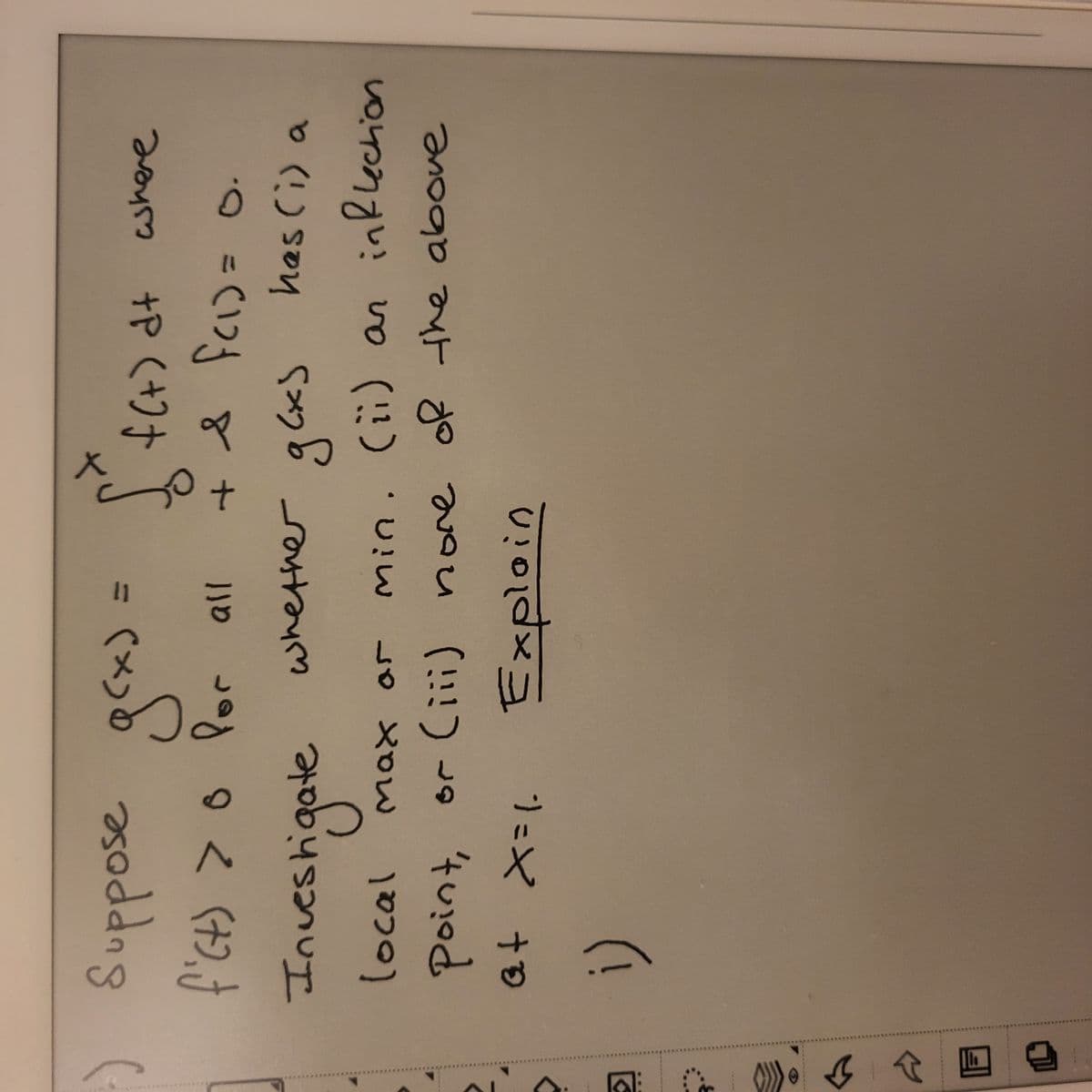 ↓ ↑
даху
Suppose g(x) =
f'ct) > 0 Por all
[ f(t) at where
DO
+ & f(₁) =
f(1) = 0.
whether g(x)
has (i) a
Investigate
local
(ii) an
inflection
Max ar
min.
point, or (iii) none
(iii) none of the above
at X=1₂
Explain