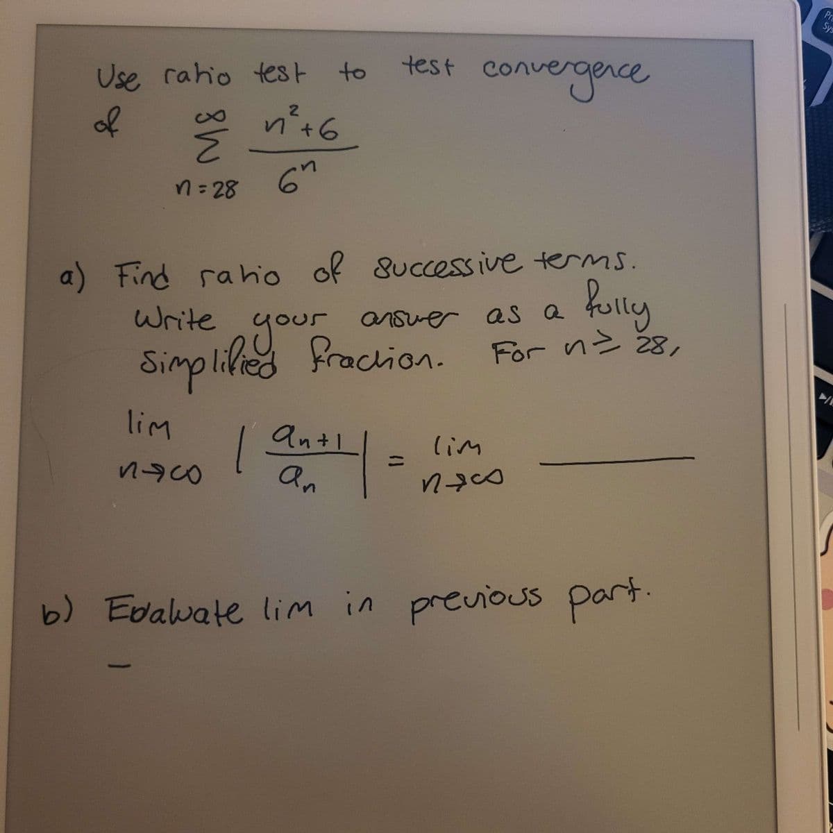 Use ratio test to
of
n² +6
Ž
n=28
6n
lim
Buco
9
test convergence
a) Find ratio of successive terms.
Write
as a fully
your
Simplified Praction.
For n = 28,
| |
anti
an
answer as a
lim
пясо
b) Evaluvate lim in previous part.
Pre
Sys
/