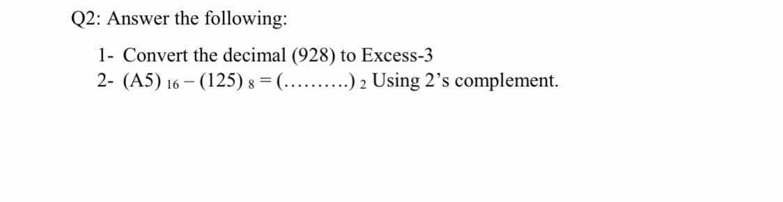 Q2: Answer the following:
1- Convert the decimal (928) to Excess-3
2- (A5) 16 – (125) 8 = (... .) 2 Using 2's complement.
