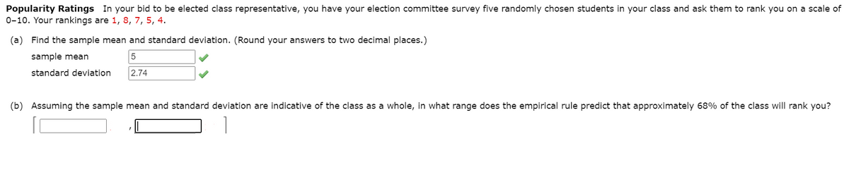 Popularity Ratings In your bid to be elected class representative, you have your election committee survey five randomly chosen students in your class and ask them to rank you on a scale of
0-10. Your rankings are 1, 8, 7, 5, 4.
(a) Find the sample mean and standard deviation. (Round your answers to two decimal places.)
sample mean
standard deviation
2.74
(b) Assuming the sample mean and standard deviation are indicative of the class as a whole, in what range does the empirical rule predict that approximately 68% of the class will rank you?
