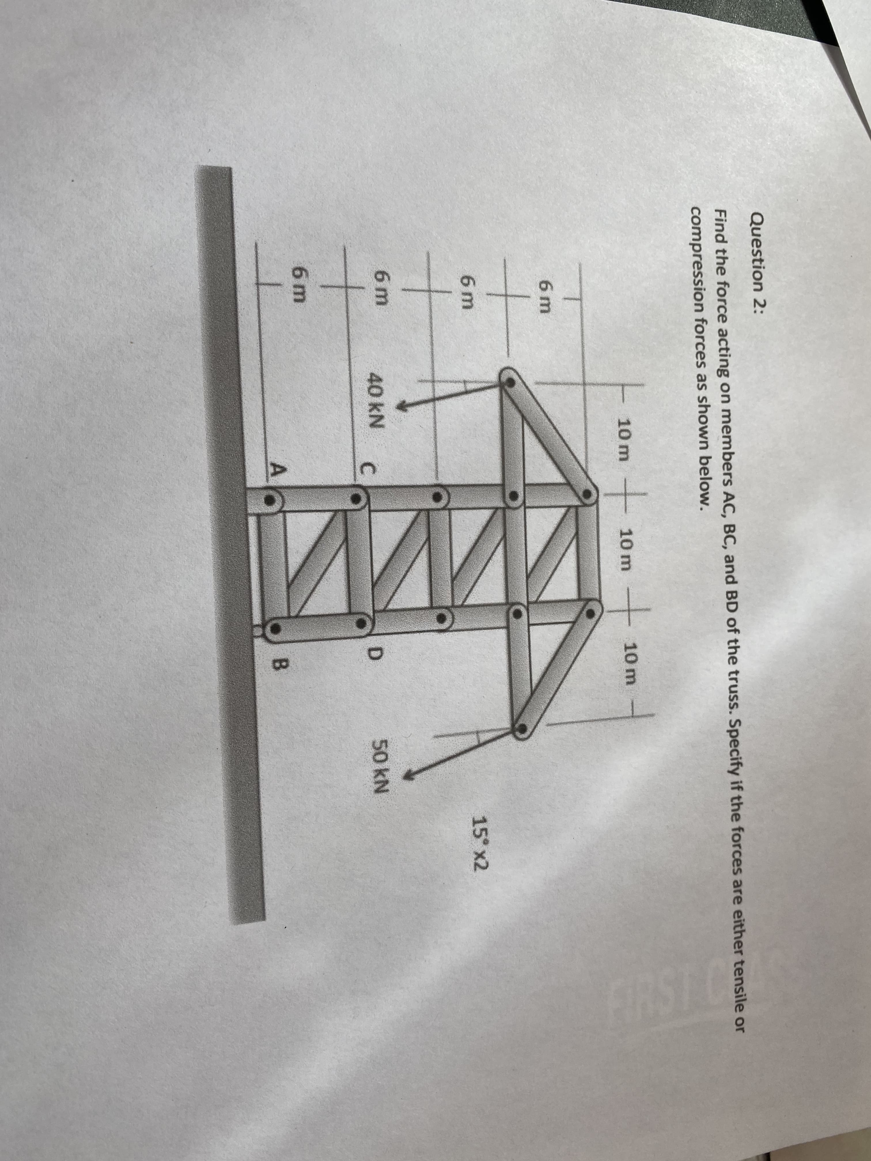 Question 2:
Find the force acting on members AC, BC, and BD of the truss. Specify if the forces are either tensile or
compression forces as shown below.
t.
10 m
10 m -
10 m
6 m
15° x2
6 m
6 m
40 kN
C.
50 kN
6 m
B.
to
