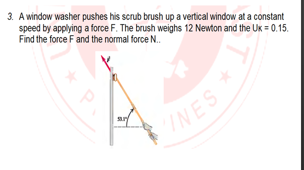 3. A window washer pushes his scrub brush up a vertical window at a constant
speed by applying a force F. The brush weighs 12 Newton and the Uk = 0.15.
Find the force F and the normal force N..
53.1
INES
