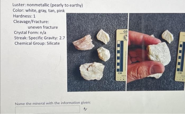 Luster: nonmetallic (pearly to earthy)
Color: white, gray, tan, pink
Hardness: 1
Cleavage/Fracture:
uneven fracture
Crystal Form: n/a
Streak: Specific Gravity: 2.7
Chemical Group: Silicate
Name the mineral with the information given:
CM
GS
KALE
CM